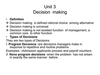 Unit 3
Decision making
• Definition
 Decision making is defined rational choice among alternative
 Decision making is universal
 Decision making is not isolated function of management, a
common core to other function
• Types of Decisions
They are two types of Decisions
I: Program Decisions :are decisions managers make in
response to repetitive and routine problems
Examples :-Admission applicants process and payroll vouchers
II: None program decisions :when the problem has not arisen
in exactly the same manner before .
 