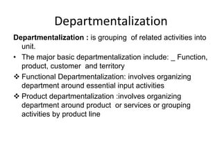 Departmentalization
Departmentalization : is grouping of related activities into
unit.
• The major basic departmentalization include: _ Function,
product, customer and territory
 Functional Departmentalization: involves organizing
department around essential input activities
 Product departmentalization :involves organizing
department around product or services or grouping
activities by product line
 