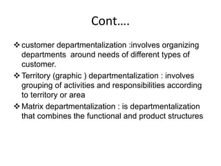 Cont….
customer departmentalization :involves organizing
departments around needs of different types of
customer.
Territory (graphic ) departmentalization : involves
grouping of activities and responsibilities according
to territory or area
Matrix departmentalization : is departmentalization
that combines the functional and product structures
 