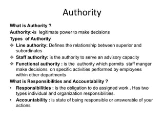 Authority
What is Authority ?
Authority:-is legitimate power to make decisions
Types of Authority
 Line authority: Defines the relationship between superior and
subordinates
 Staff authority: is the authority to serve an advisory capacity
 Functional authority : is the authority which permits staff manger
make decisions on specific activities performed by employees
within other departments
What is Responsibilities and Accountability ?
• Responsibilities : is the obligation to do assigned work . Has two
types individual and organization responsibilities.
• Accountability : is state of being responsible or answerable of your
actions
 