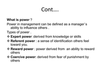 Cont….
What is power ?
Power in management can be defined as a manager`s
ability to influence others .
Types of power .
 Expert power :derived from knowledge or skills
 Referent power : a sense of identification others feel
toward you.
 Reward power : power derived from an ability to reward
others
 Coercive power: derived from fear of punishment by
others
 