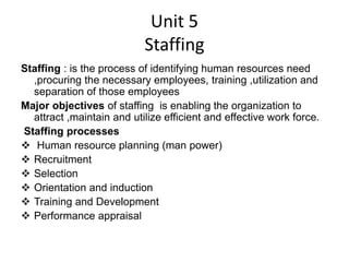 Unit 5
Staffing
Staffing : is the process of identifying human resources need
,procuring the necessary employees, training ,utilization and
separation of those employees
Major objectives of staffing is enabling the organization to
attract ,maintain and utilize efficient and effective work force.
Staffing processes
 Human resource planning (man power)
 Recruitment
 Selection
 Orientation and induction
 Training and Development
 Performance appraisal
 