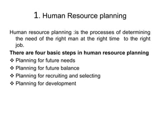1. Human Resource planning
Human resource planning :is the processes of determining
the need of the right man at the right time to the right
job.
There are four basic steps in human resource planning
 Planning for future needs
 Planning for future balance
 Planning for recruiting and selecting
 Planning for development
 