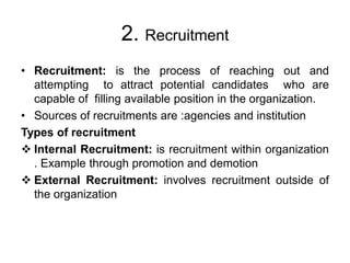 2. Recruitment
• Recruitment: is the process of reaching out and
attempting to attract potential candidates who are
capable of filling available position in the organization.
• Sources of recruitments are :agencies and institution
Types of recruitment
 Internal Recruitment: is recruitment within organization
. Example through promotion and demotion
 External Recruitment: involves recruitment outside of
the organization
 
