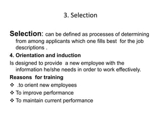 3. Selection
Selection: can be defined as processes of determining
from among applicants which one fills best for the job
descriptions .
4. Orientation and induction
Is designed to provide a new employee with the
information he/she needs in order to work effectively.
Reasons for training
 .to orient new employees
 To improve performance
 To maintain current performance
 