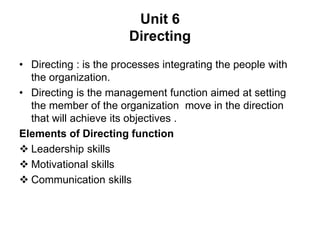 Unit 6
Directing
• Directing : is the processes integrating the people with
the organization.
• Directing is the management function aimed at setting
the member of the organization move in the direction
that will achieve its objectives .
Elements of Directing function
 Leadership skills
 Motivational skills
 Communication skills
 