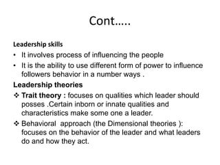 Cont…..
Leadership skills
• It involves process of influencing the people
• It is the ability to use different form of power to influence
followers behavior in a number ways .
Leadership theories
 Trait theory : focuses on qualities which leader should
posses .Certain inborn or innate qualities and
characteristics make some one a leader.
 Behavioral approach (the Dimensional theories ):
focuses on the behavior of the leader and what leaders
do and how they act.
 
