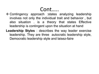 Cont…..
 Contingency approach :states analyzing leadership
involves not only the individual trait and behavior , but
also situation . is a theory that states Effective
leadership is contingent upon the situation at hand
Leadership Styles : describes the way leader exercise
leadership. They are three autocratic leadership style,
Democratic leadership style and laisez-faire
 
