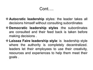 Cont….
Autocratic leadership styles: the leader takes all
decisions himself without consulting subordinates
Democratic leadership styles :the subordinates
are consulted and their feed back is taken before
making decisions .
Laissez Faire leadership style: is leadership style
where the authority is completely decentralized.
leaders let their employees to use their creativity,
resources and experiences to help them meet their
goals .
 