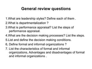 General review questions
1.What are leadership styles? Define each of them .
2.What is departmentalization ?
3.What is performance appraisal? List the steps of
performance appraisal.
4.What are the decision making processes? List the steps.
5.List and define the decision making conditions.
6, Define formal and informal organizations ?
7. List the characteristics of formal and informal
organizations, Advantages and disadvantages of formal
and informal organizations .
 