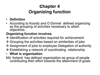 chapter 4
Organizing function
• Definition
• According to Koontz and O Donnel defined organizing
as the grouping of activities necessary to attain
objectives .
Organizing function involves
 Identification of activities required for achievement
 Grouping the activities based on similarities of jobs
 Assignment of jobs to employee Delegation of authority
 Establishing a network of coordinating relationship
• What is organization
Md forland has defined organization as group of people
contributing their effort towards the attainment of goals
 