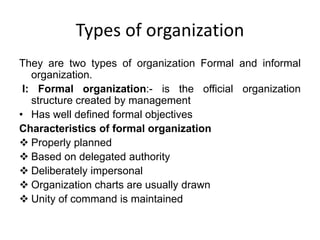 Types of organization
They are two types of organization Formal and informal
organization.
I: Formal organization:- is the official organization
structure created by management
• Has well defined formal objectives
Characteristics of formal organization
 Properly planned
 Based on delegated authority
 Deliberately impersonal
 Organization charts are usually drawn
 Unity of command is maintained
 