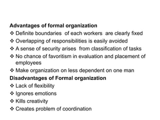 Advantages of formal organization
 Definite boundaries of each workers are clearly fixed
 Overlapping of responsibilities is easily avoided
 A sense of security arises from classification of tasks
 No chance of favoritism in evaluation and placement of
employees
 Make organization on less dependent on one man
Disadvantages of Formal organization
 Lack of flexibility
 Ignores emotions
 Kills creativity
 Creates problem of coordination
 