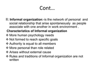 Cont…
II: Informal organization:-is the network of personal and
social relationship that arise spontaneously as people
associate with one another in work environment .
Characteristics of Informal organization
 More human psychology needs
 Not formed to reach specific goals
 Authority is equal to all members
 More personal than role related
 Arises without external cause
 Rules and traditions of Informal organization are not
written
 