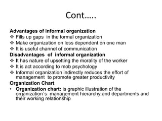 Cont…..
Advantages of informal organization
 Fills up gaps in the formal organization
 Make organization on less dependent on one man
 It is useful channel of communication
Disadvantages of informal organization
 It has nature of upsetting the morality of the worker
 It is act according to mob psychology
 Informal organization indirectly reduces the effort of
management to promote greater productivity
Organization Chart
• Organization chart: is graphic illustration of the
organization`s management hierarchy and departments and
their working relationship
 