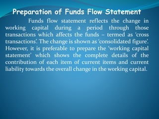 Preparation of Funds Flow Statement
Funds flow statement reflects the change in
working capital during a period through those
transactions which affects the funds – termed as ‘cross
transactions’. The change is shown as ‘consolidated figure’.
However, it is preferable to prepare the ‘working capital
statement’ which shows the complete details of the
contribution of each item of current items and current
liability towards the overall change in the working capital.
 