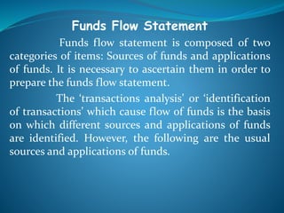 Funds Flow Statement
Funds flow statement is composed of two
categories of items: Sources of funds and applications
of funds. It is necessary to ascertain them in order to
prepare the funds flow statement.
The ‘transactions analysis’ or ‘identification
of transactions’ which cause flow of funds is the basis
on which different sources and applications of funds
are identified. However, the following are the usual
sources and applications of funds.
 