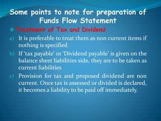 Some points to note for preparation of
Funds Flow Statement
 Treatment of Tax and Dividend
a) It is preferable to treat them as non current items if
nothing is specified
b) If ‘tax payable’ or ‘Dividend payable’ is given on the
balance sheet liabilities side, they are to be taken as
current liabilities
c) Provision for tax and proposed dividend are non
current. Once tax is assessed or divided is declared,
it becomes a liability to be paid off immediately.
 
