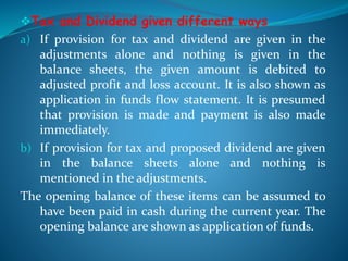 Tax and Dividend given different ways
a) If provision for tax and dividend are given in the
adjustments alone and nothing is given in the
balance sheets, the given amount is debited to
adjusted profit and loss account. It is also shown as
application in funds flow statement. It is presumed
that provision is made and payment is also made
immediately.
b) If provision for tax and proposed dividend are given
in the balance sheets alone and nothing is
mentioned in the adjustments.
The opening balance of these items can be assumed to
have been paid in cash during the current year. The
opening balance are shown as application of funds.
 
