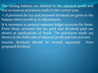 The closing balance are debited to the adjusted profit and
loss account as provisions made in the current year.
 if provision for tax and proposed dividend are given in the
balance sheet as well as in adjustments.
It is necessary to prepare separate ledger accounts for them.
From those accounts the tax paid and dividend paid are
shown as applications of funds. The provisions made are
shown in the debit side of adjusted profit and loss account.
Interim dividend should be treated separately from
proposed dividend.
 