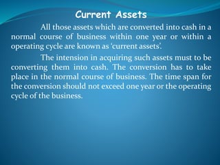 Current Assets
All those assets which are converted into cash in a
normal course of business within one year or within a
operating cycle are known as ‘current assets’.
The intension in acquiring such assets must to be
converting them into cash. The conversion has to take
place in the normal course of business. The time span for
the conversion should not exceed one year or the operating
cycle of the business.
 