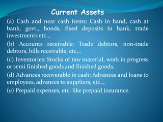 Current Assets
(a) Cash and near cash items: Cash in hand, cash at
bank, govt., bonds, fixed deposits in bank, trade
investments etc..,
(b) Accounts receivable: Trade debtors, non-trade
debtors, bills receivable, etc…
(c) Inventories: Stocks of raw material, work in progress
or semi finished goods and finished goods.
(d) Advances recoverable in cash: Advances and loans to
employees, advances to suppliers, etc..,
(e) Prepaid expenses, etc. like prepaid insurance.
 