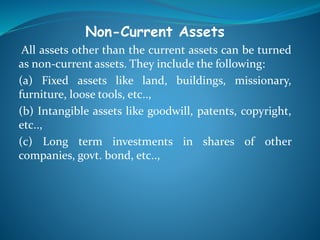 Non-Current Assets
All assets other than the current assets can be turned
as non-current assets. They include the following:
(a) Fixed assets like land, buildings, missionary,
furniture, loose tools, etc..,
(b) Intangible assets like goodwill, patents, copyright,
etc..,
(c) Long term investments in shares of other
companies, govt. bond, etc..,
 
