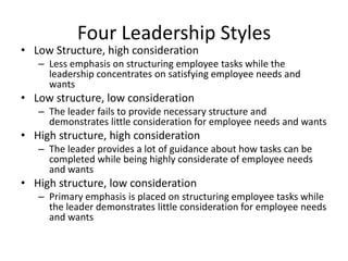 Four Leadership StylesLow Structure, high considerationLess emphasis on structuring employee tasks while the leadership concentrates on satisfying employee needs and wantsLow structure, low considerationThe leader fails to provide necessary structure and demonstrates little consideration for employee needs and wantsHigh structure, high considerationThe leader provides a lot of guidance about how tasks can be completed while being highly considerate of employee needs and wantsHigh structure, low considerationPrimary emphasis is placed on structuring employee tasks while the leader demonstrates little consideration for employee needs and wants