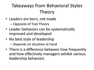 Takeaways from Behavioral Styles TheoryLeaders are born, not madeOpposite of Trait TheoryLeader behaviors can be systematically improved and developedNo best style of leadershipDepends on situation at handThere is a difference between how frequently and how effectively managers exhibit various leadership behaviors