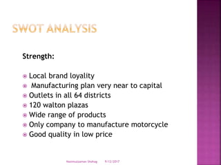 Strength:
 Local brand loyality
 Manufacturing plan very near to capital
 Outlets in all 64 districts
 120 walton plazas
 Wide range of products
 Only company to manufacture motorcycle
 Good quality in low price
9/12/2017Nasimuzzaman Shohag
 
