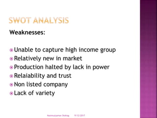 Weaknesses:
 Unable to capture high income group
 Relatively new in market
 Production halted by lack in power
 Relaiability and trust
 Non listed company
 Lack of variety
9/12/2017Nasimuzzaman Shohag
 