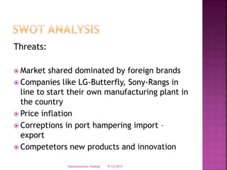 Threats:
 Market shared dominated by foreign brands
 Companies like LG-Butterfly, Sony-Rangs in
line to start their own manufacturing plant in
the country
 Price inflation
 Correptions in port hampering import –
export
 Competetors new products and innovation
9/12/2017Nasimuzzaman Shohag
 