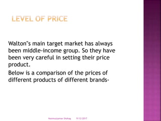 Walton‟s main target market has always
been middle-income group. So they have
been very careful in setting their price
product.
Below is a comparison of the prices of
different products of different brands-
9/12/2017Nasimuzzaman Shohag
 