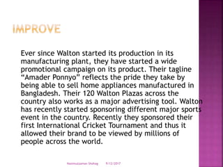 Ever since Walton started its production in its
manufacturing plant, they have started a wide
promotional campaign on its product. Their tagline
“Amader Ponnyo” reflects the pride they take by
being able to sell home appliances manufactured in
Bangladesh. Their 120 Walton Plazas across the
country also works as a major advertising tool. Walton
has recently started sponsoring different major sports
event in the country. Recently they sponsored their
first International Cricket Tournament and thus it
allowed their brand to be viewed by millions of
people across the world.
9/12/2017Nasimuzzaman Shohag
 