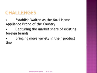 • Establish Walton as the No.1 Home
Appliance Brand of the Country
• Capturing the market share of existing
foreign brands
• Bringing more variety in their product
line
9/12/2017Nasimuzzaman Shohag
 