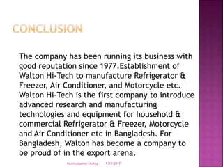 The company has been running its business with
good reputation since 1977.Establishment of
Walton Hi-Tech to manufacture Refrigerator &
Freezer, Air Conditioner, and Motorcycle etc.
Walton Hi-Tech is the first company to introduce
advanced research and manufacturing
technologies and equipment for household &
commercial Refrigerator & Freezer, Motorcycle
and Air Conditioner etc in Bangladesh. For
Bangladesh, Walton has become a company to
be proud of in the export arena.
9/12/2017Nasimuzzaman Shohag
 
