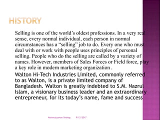 Selling is one of the world’s oldest professions. In a very real
sense, every normal individual, each person in normal
circumstances has a “selling” job to do. Every one who must
deal with or work with people uses principles of personal
selling. People who do the selling are called by a variety of
names. However, members of Sales Forces or Field force, play
a key role in modern marketing organization .
Walton Hi-Tech Industries Limited, commonly referred
to as Walton, is a private limited company of
Bangladesh. Walton is greatly indebted to S.M. Nazrul
Islam, a visionary business leader and an extraordinary
entrepreneur, for its today‟s name, fame and success
9/12/2017Nasimuzzaman Shohag
 