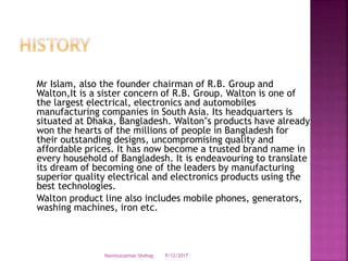 Mr Islam, also the founder chairman of R.B. Group and
Walton,It is a sister concern of R.B. Group. Walton is one of
the largest electrical, electronics and automobiles
manufacturing companies in South Asia. Its headquarters is
situated at Dhaka, Bangladesh. Walton‟s products have already
won the hearts of the millions of people in Bangladesh for
their outstanding designs, uncompromising quality and
affordable prices. It has now become a trusted brand name in
every household of Bangladesh. It is endeavouring to translate
its dream of becoming one of the leaders by manufacturing
superior quality electrical and electronics products using the
best technologies.
Walton product line also includes mobile phones, generators,
washing machines, iron etc.
9/12/2017Nasimuzzaman Shohag
 