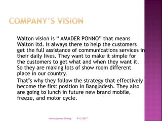 Walton vision is “ AMADER PONNO” that means
Walton ltd. Is always there to help the customers
get the full assistance of communications services in
their daily lives. They want to make it simple for
the customers to get what and when they want it.
So they are making lots of show room different
place in our country.
That‟s why they follow the strategy that effectively
become the first position in Bangladesh. They also
are going to lunch in future new brand mobile,
freeze, and motor cycle.
9/12/2017Nasimuzzaman Shohag
 