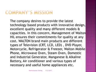 The company desires to provide the latest
technology based products with innovative design,
excellent quality and many different models &
capacities. In this concern, Management of Walton
HIL ensures their commitments for quality at any
cost. WALTON brand main products are different
types of Television (CRT, LCD, LED) , DVD Player,
Motorcycle, Refrigerator & Freezer, Walton Mobile
Phone, Microwave Oven, Steam Oven, Domestic
and Industrial Generator, Manganese & Alkaline
Battery, Air conditioner and various types of
necessary and useful home appliances etc.
9/12/2017Nasimuzzaman Shohag
 