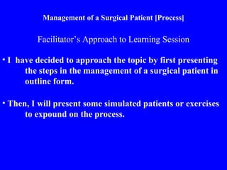 Management of a Surgical Patient [Process]
• I have decided to approach the topic by first presenting
the steps in the management of a surgical patient in
outline form.
Facilitator’s Approach to Learning Session
• Then, I will present some simulated patients or exercises
to expound on the process.
 