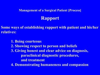 Management of a Surgical Patient [Process]
Rapport
Some ways of establishing rapport with patient and his/her
relatives:
1. Being courteous
2. Showing respect to person and beliefs
3. Giving honest and clear advice on diagnosis,
paraclinical diagnostic procedures,
and treatment
4. Demonstrating humaneness and compassion
 