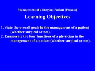 Management of a Surgical Patient [Process]
Learning Objectives
1. State the overall goals in the management of a patient
(whether surgical or not).
2. Enumerate the four functions of a physician in the
management of a patient (whether surgical or not).
 
