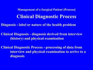 Management of a Surgical Patient [Process]
Clinical Diagnostic Process
Diagnosis - label or nature of the health problem
Clinical Diagnosis - diagnosis derived from interview
(history) and physical examination
Clinical Diagnostic Process - processing of data from
interview and physical examination to arrive to a
diagnosis
 
