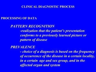CLINICAL DIAGNOSTIC PROCESS
PROCESSING OF DATA
PATTERN RECOGNITION
-realization that the patient’s presentation
conforms to a previously learned picture or
pattern of disease
PREVALENCE
- choice of a diagnosis is based on the frequency
of occurrence of the disease in a certain locality,
in a certain age and sex group, and in the
affected organ and system
 