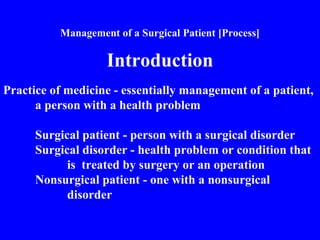 Management of a Surgical Patient [Process]
Introduction
Practice of medicine - essentially management of a patient,
a person with a health problem
Surgical patient - person with a surgical disorder
Surgical disorder - health problem or condition that
is treated by surgery or an operation
Nonsurgical patient - one with a nonsurgical
disorder
 