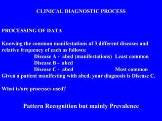 CLINICAL DIAGNOSTIC PROCESS
PROCESSING OF DATA
Knowing the common manifestations of 3 different diseases and
relative frequency of each as follows:
Disease A - abcd (manifestations) Least common
Disease B - abcd
Disease C - abcd Most common
Given a patient manifesting with abcd, your diagnosis is Disease C.
What is/are processes used?
Pattern Recognition but mainly Prevalence
 