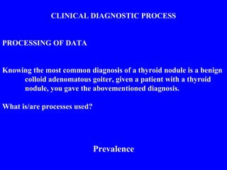 CLINICAL DIAGNOSTIC PROCESS
PROCESSING OF DATA
Knowing the most common diagnosis of a thyroid nodule is a benign
colloid adenomatous goiter, given a patient with a thyroid
nodule, you gave the abovementioned diagnosis.
What is/are processes used?
Prevalence
 