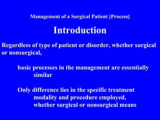 Management of a Surgical Patient [Process]
Introduction
Regardless of type of patient or disorder, whether surgical
or nonsurgical,
basic processes in the management are essentially
similar
Only difference lies in the specific treatment
modality and procedure employed,
whether surgical or nonsurgical means
 