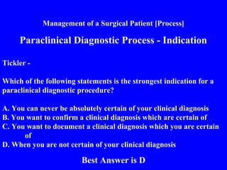 Management of a Surgical Patient [Process]
Paraclinical Diagnostic Process - Indication
Tickler -
Which of the following statements is the strongest indication for a
paraclinical diagnostic procedure?
A. You can never be absolutely certain of your clinical diagnosis
B. You want to confirm a clinical diagnosis which are certain of
C. You want to document a clinical diagnosis which you are certain
of
D. When you are not certain of your clinical diagnosis
Best Answer is D
 